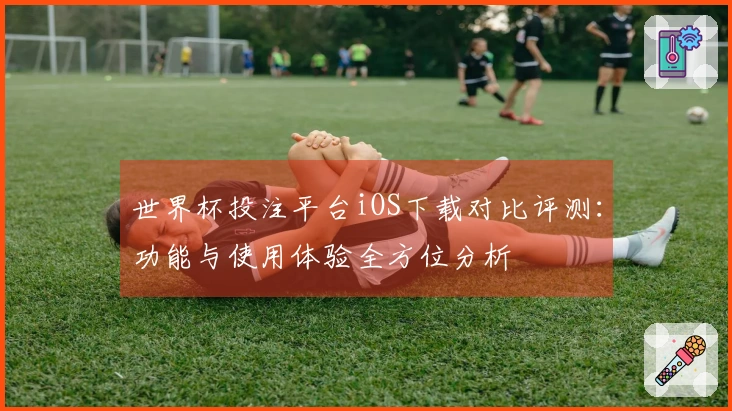 世界杯投注平台iOS下载对比评测：功能与使用体验全方位分析