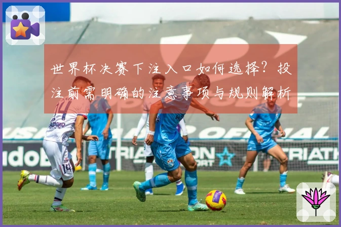 世界杯决赛下注入口如何选择?投注前需明确的注意事项与规则解析