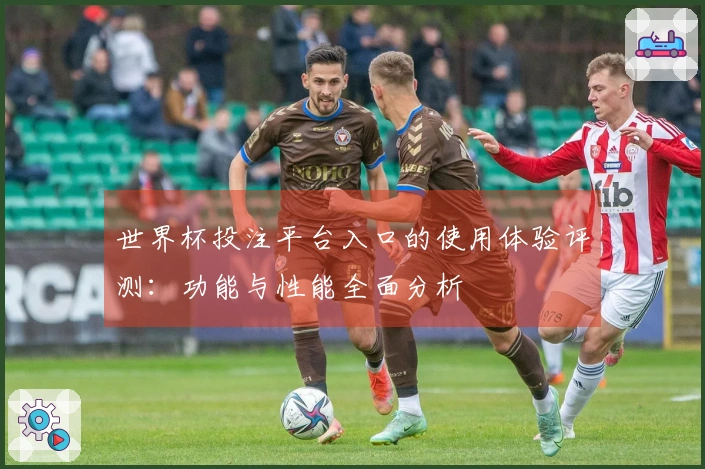 世界杯投注平台入口的使用体验评测：功能与性能全面分析