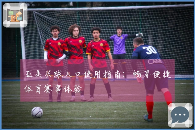 亚美买球入口使用指南：畅享便捷体育赛事体验