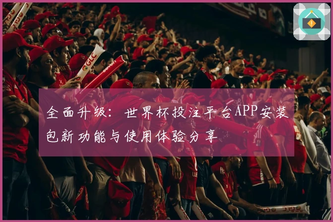 全面升级：世界杯投注平台APP安装包新功能与使用体验分享